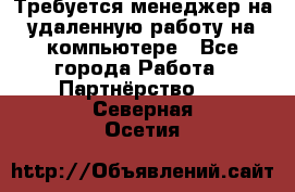 Требуется менеджер на удаленную работу на компьютере - Все города Работа » Партнёрство   . Северная Осетия